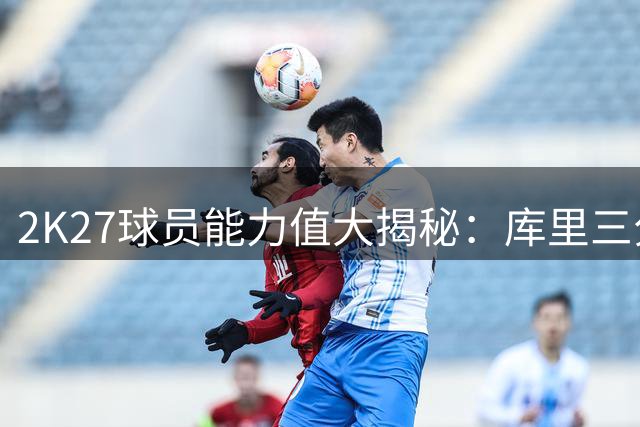2K27球员能力值大揭秘：库里三分封神 詹姆斯首秀引热议